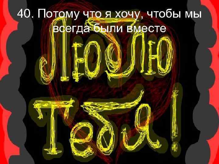 40. Потому что я хочу, чтобы мы всегда были вместе 