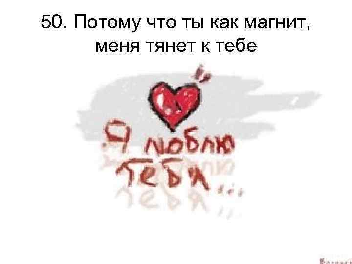 50. Потому что ты как магнит, меня тянет к тебе 