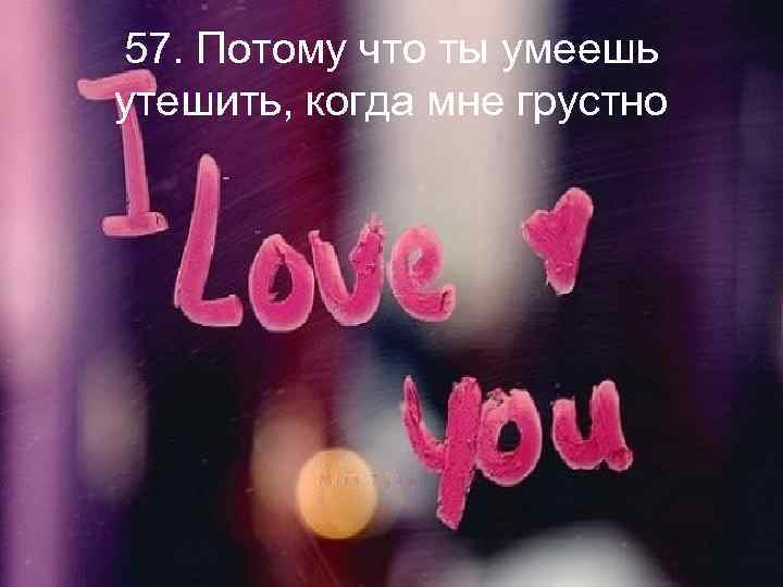 57. Потому что ты умеешь утешить, когда мне грустно 