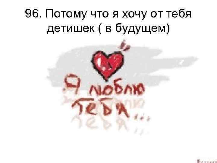 96. Потому что я хочу от тебя детишек ( в будущем) 