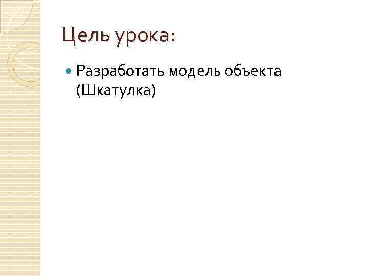 Цель урока: Разработать модель объекта (Шкатулка) 