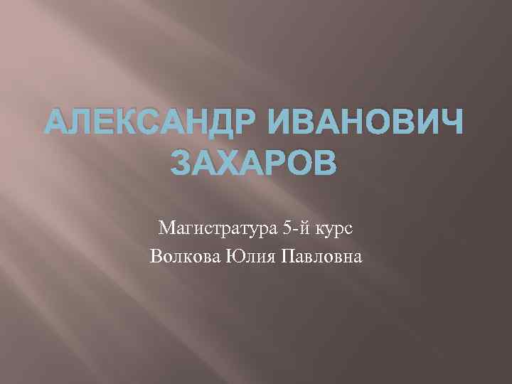 АЛЕКСАНДР ИВАНОВИЧ ЗАХАРОВ Магистратура 5 -й курс Волкова Юлия Павловна 