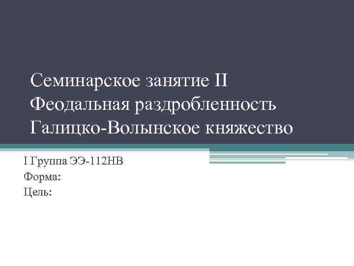 Семинарское занятие II Феодальная раздробленность Галицко-Волынское княжество I Группа ЭЭ-112 НВ Форма: Цель: 