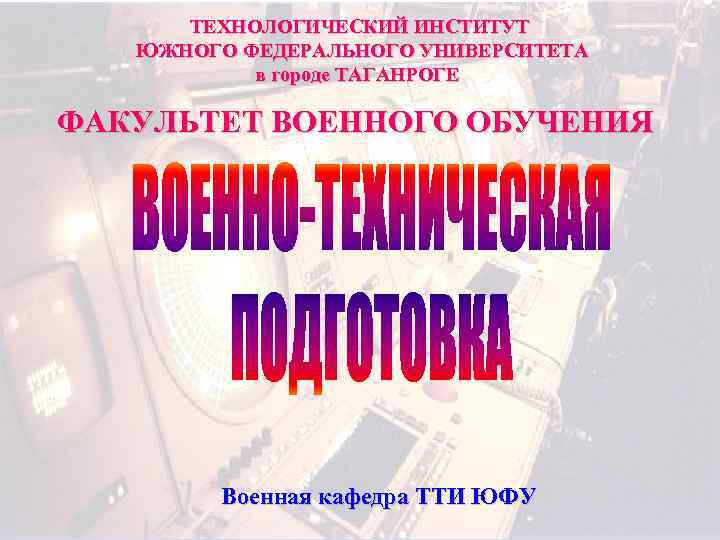 ТЕХНОЛОГИЧЕСКИЙ ИНСТИТУТ ЮЖНОГО ФЕДЕРАЛЬНОГО УНИВЕРСИТЕТА в городе ТАГАНРОГЕ ФАКУЛЬТЕТ ВОЕННОГО ОБУЧЕНИЯ Военная кафедра ТТИ