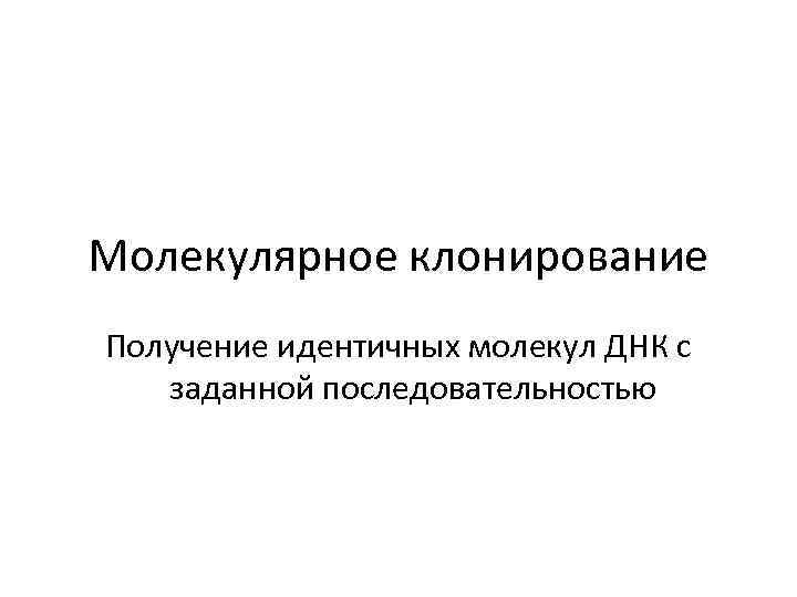 Молекулярное клонирование Получение идентичных молекул ДНК с заданной последовательностью 