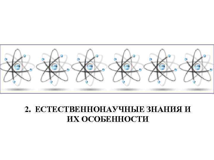 2. ЕСТЕСТВЕННОНАУЧНЫЕ ЗНАНИЯ И ИХ ОСОБЕННОСТИ 