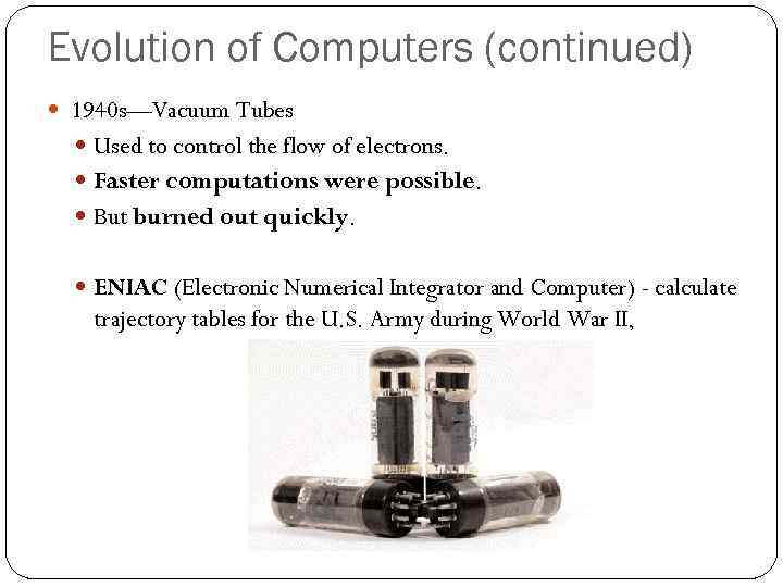 Evolution of Computers (continued) 1940 s—Vacuum Tubes Used to control the flow of electrons.