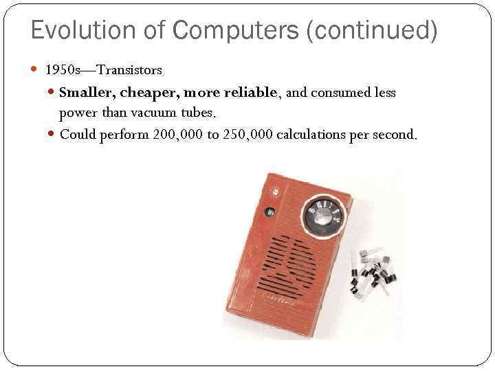 Evolution of Computers (continued) 1950 s—Transistors Smaller, cheaper, more reliable, and consumed less power