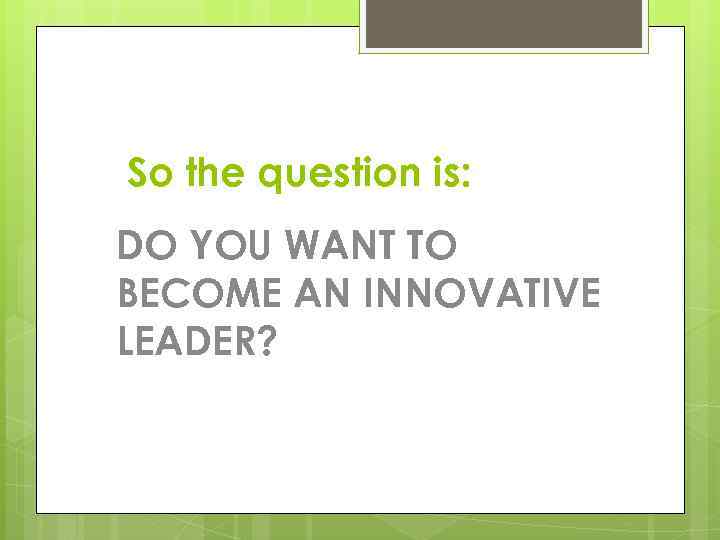 So the question is: DO YOU WANT TO BECOME AN INNOVATIVE LEADER? 