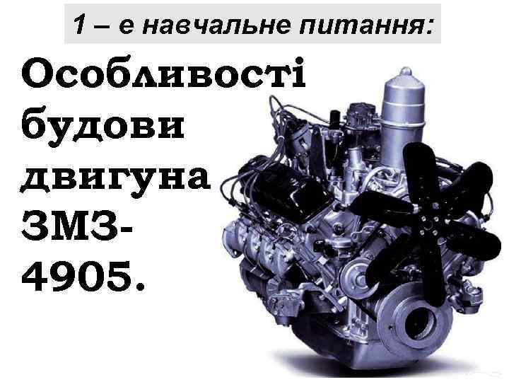 1 – е навчальне питання: Особливості будови двигуна ЗМЗ 4905. 