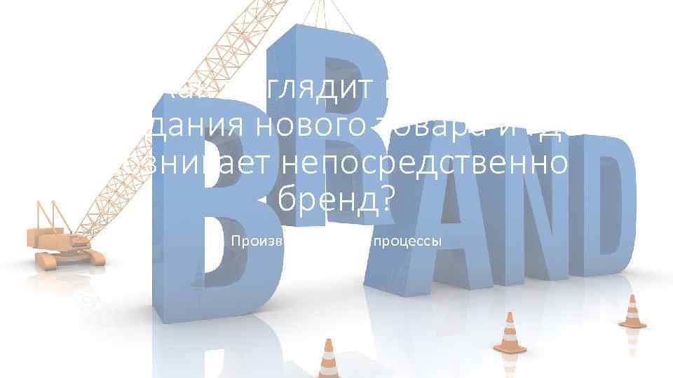 Как выглядит процесс создания нового товара и где возникает непосредственно бренд? Производственные процессы 