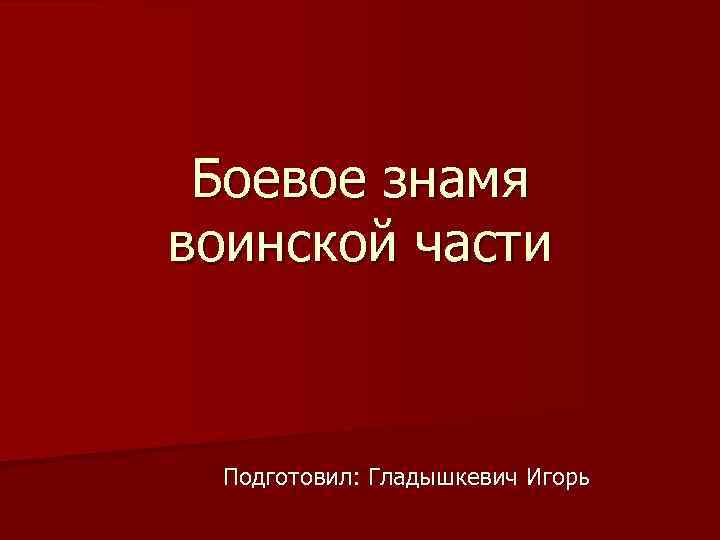 Боевое знамя воинской части Подготовил: Гладышкевич Игорь 
