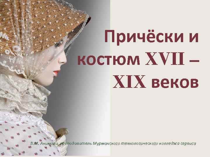 Причёски и костюм XVII – XIX веков В. М. Акимова, преподаватель Мурманского технологического колледжа