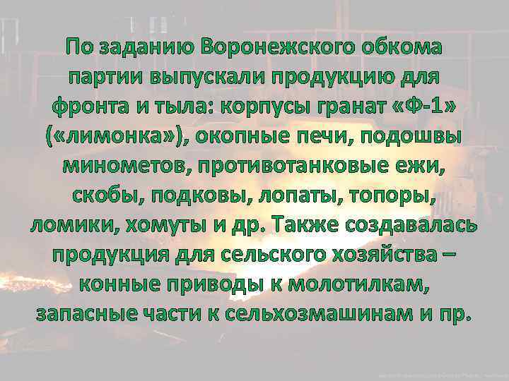 По заданию Воронежского обкома партии выпускали продукцию для фронта и тыла: корпусы гранат «Ф-1»