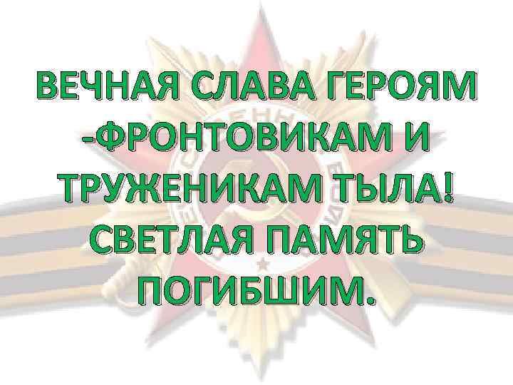 ВЕЧНАЯ СЛАВА ГЕРОЯМ -ФРОНТОВИКАМ И ТРУЖЕНИКАМ ТЫЛА! СВЕТЛАЯ ПАМЯТЬ ПОГИБШИМ. 