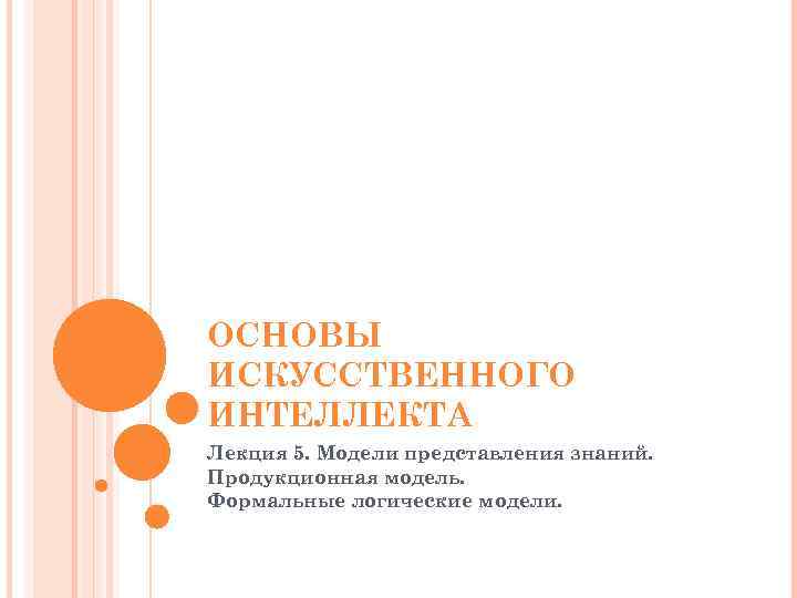 ОСНОВЫ ИСКУССТВЕННОГО ИНТЕЛЛЕКТА Лекция 5. Модели представления знаний. Продукционная модель. Формальные логические модели. 