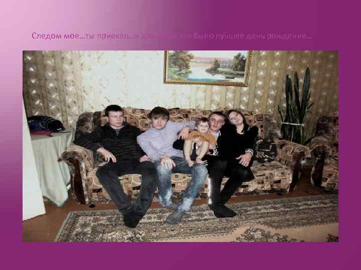 Следом мое…ты приехал…и для меня это было лучшее день рождение… 