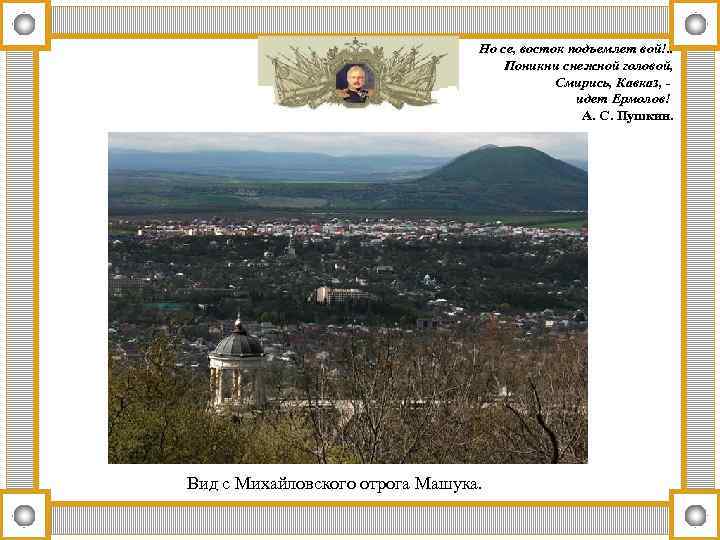Но се, восток подъемлет вой!. . Поникни снежной головой, Смирись, Кавказ, идет Ермолов! А.