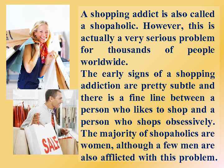 A shopping addict is also called a shopaholic. However, this is actually a very