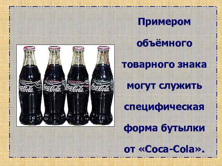 Примером объёмного товарного знака могут служить специфическая форма бутылки от «Coca-Cola» . 
