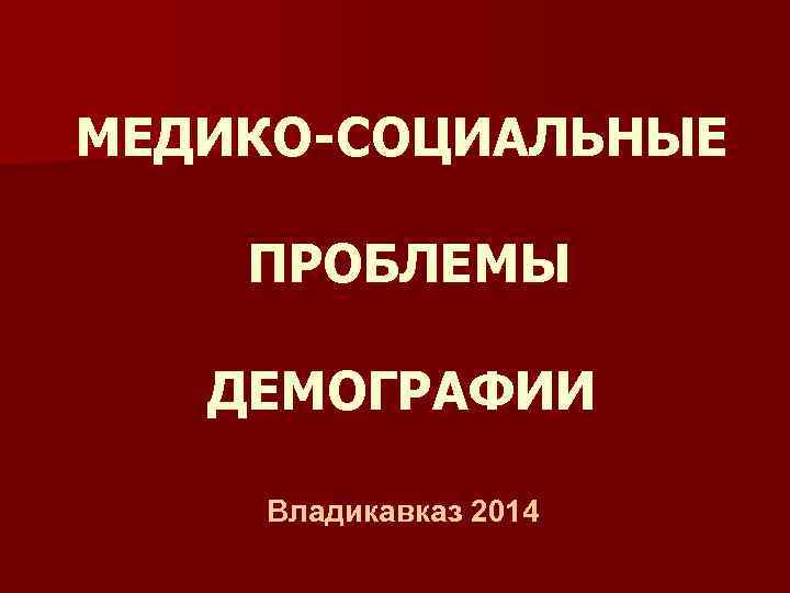 МЕДИКО-СОЦИАЛЬНЫЕ ПРОБЛЕМЫ ДЕМОГРАФИИ Владикавказ 2014 