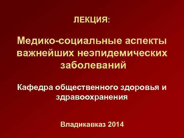 ЛЕКЦИЯ: Медико-социальные аспекты важнейших неэпидемических заболеваний Кафедра общественного здоровья и здравоохранения Владикавказ 2014 
