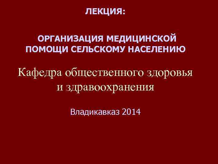 ЛЕКЦИЯ: ОРГАНИЗАЦИЯ МЕДИЦИНСКОЙ ПОМОЩИ СЕЛЬСКОМУ НАСЕЛЕНИЮ Кафедра общественного здоровья и здравоохранения Владикавказ 2014 