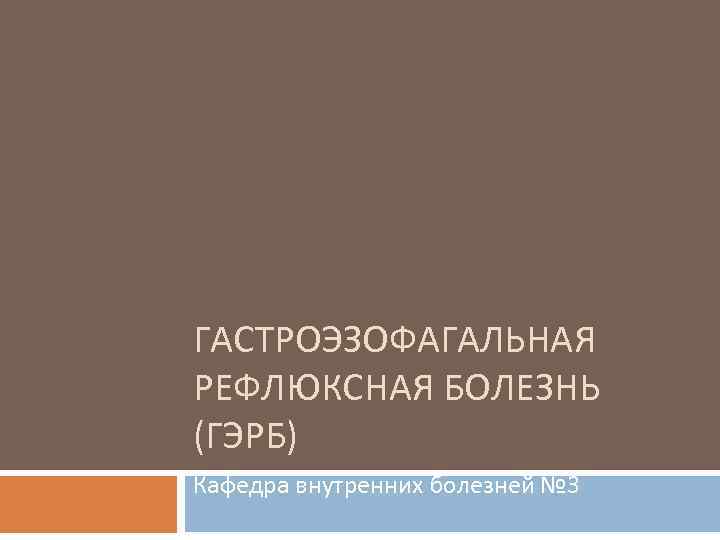 ГАСТРОЭЗОФАГАЛЬНАЯ РЕФЛЮКСНАЯ БОЛЕЗНЬ (ГЭРБ) Кафедра внутренних болезней № 3 