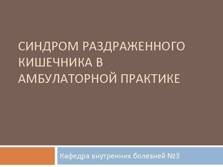 СИНДРОМ РАЗДРАЖЕННОГО КИШЕЧНИКА В АМБУЛАТОРНОЙ ПРАКТИКЕ Кафедра внутренних болезней № 3 