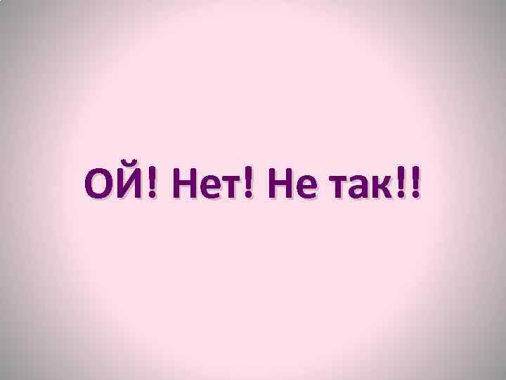 ОЙ! Нет! Не так!! 