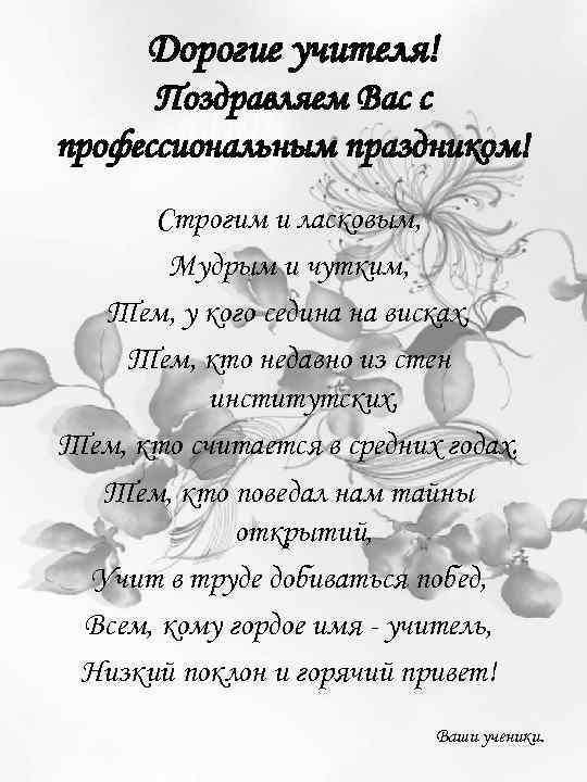 Дорогие учителя! Поздравляем Вас с профессиональным праздником! Строгим и ласковым, Мудрым и чутким, Тем,