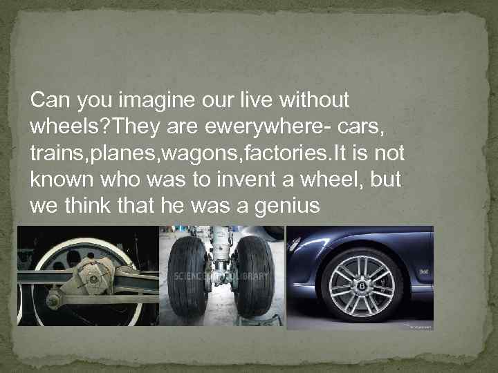 Can you imagine our live without wheels? They are ewerywhere- cars, trains, planes, wagons,