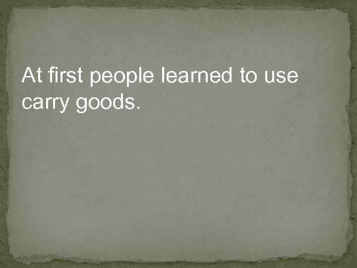 At first people learned to use carry goods. 