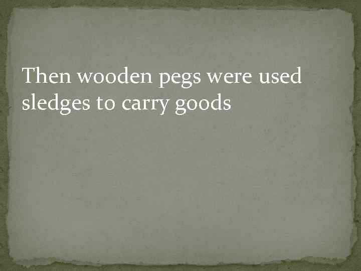 Then wooden pegs were used sledges to carry goods 