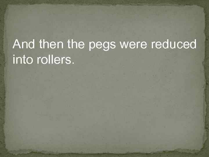 And then the pegs were reduced into rollers. 