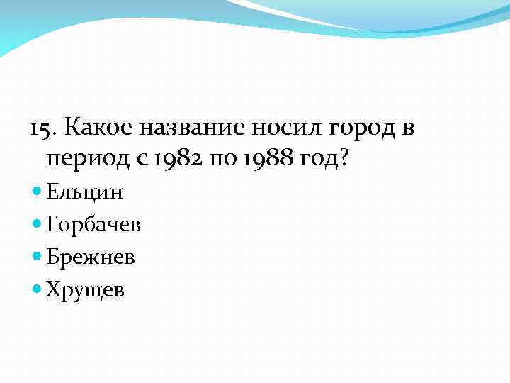 15. Какое название носил город в период с 1982 по 1988 год? Ельцин Горбачев