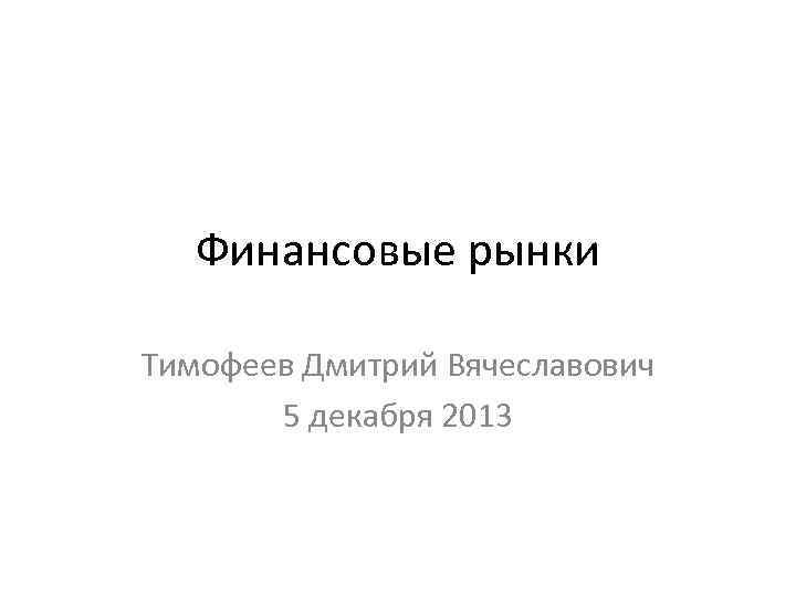 Финансовые рынки Тимофеев Дмитрий Вячеславович 5 декабря 2013 