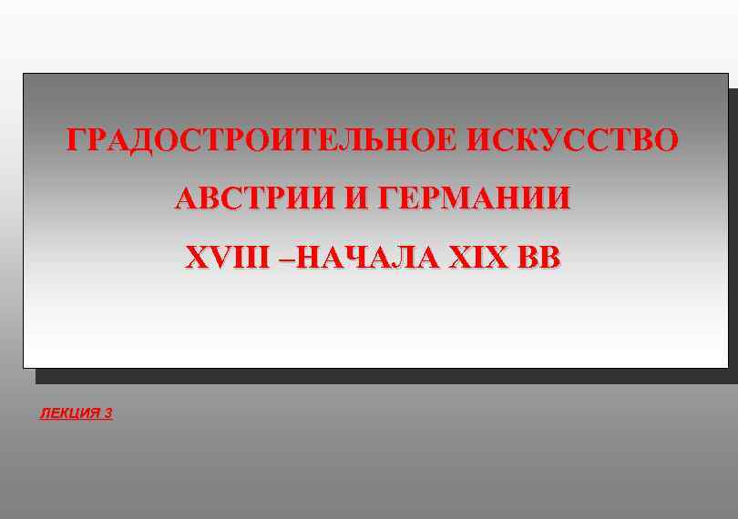 ГРАДОСТРОИТЕЛЬНОЕ ИСКУССТВО АВСТРИИ И ГЕРМАНИИ XVIII –НАЧАЛА XIX ВВ ЛЕКЦИЯ 3 