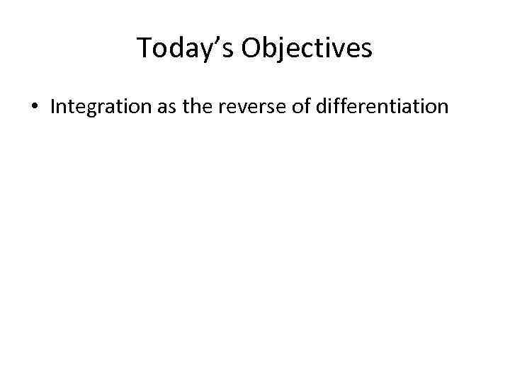 Today’s Objectives • Integration as the reverse of differentiation 