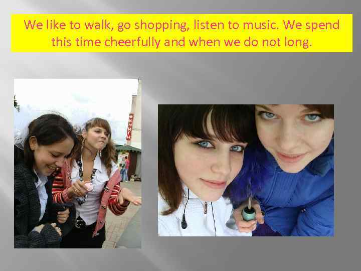We like to walk, go shopping, listen to music. We spend this time cheerfully