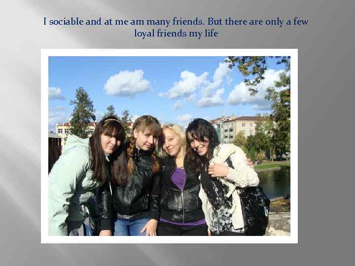 I sociable and at me am many friends. But there are only a few