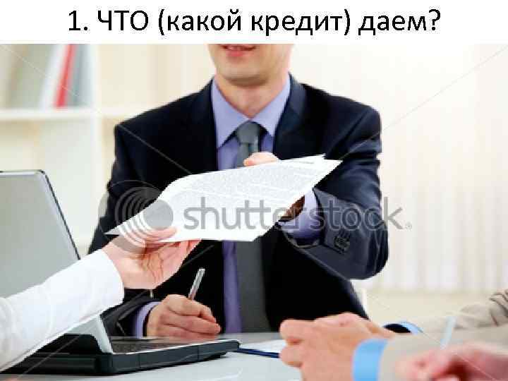 1. ЧТО (какой кредит) даем? 