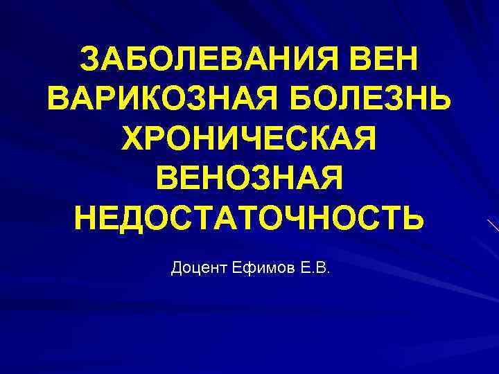 ЗАБОЛЕВАНИЯ ВЕН ВАРИКОЗНАЯ БОЛЕЗНЬ ХРОНИЧЕСКАЯ ВЕНОЗНАЯ НЕДОСТАТОЧНОСТЬ Доцент Ефимов Е. В. 