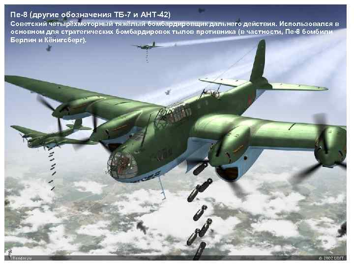 Пе-8 (другие обозначения ТБ-7 и АНТ-42) Советский четырёхмоторный тяжёлый бомбардировщик дальнего действия. Использовался в