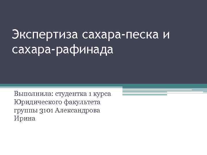 Экспертиза сахара-песка и сахара-рафинада Выполнила: студентка 1 курса Юридического факультета группы 3101 Александрова Ирина