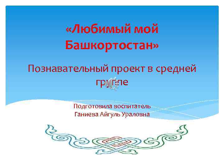  «Любимый мой Башкортостан» Познавательный проект в средней группе Подготовила воспитатель Ганиева Айгуль Ураловна