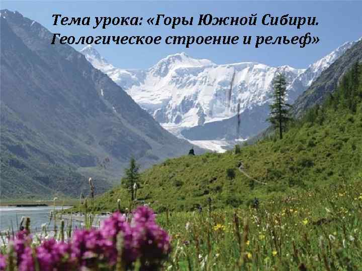 Тема урока: «Горы Южной Сибири. Геологическое строение и рельеф» 