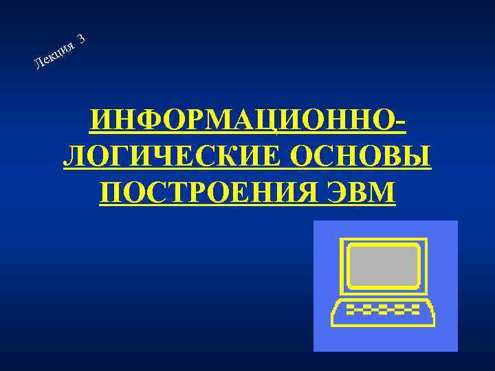 Л ия екц 3 ИНФОРМАЦИОННОЛОГИЧЕСКИЕ ОСНОВЫ ПОСТРОЕНИЯ ЭВМ 