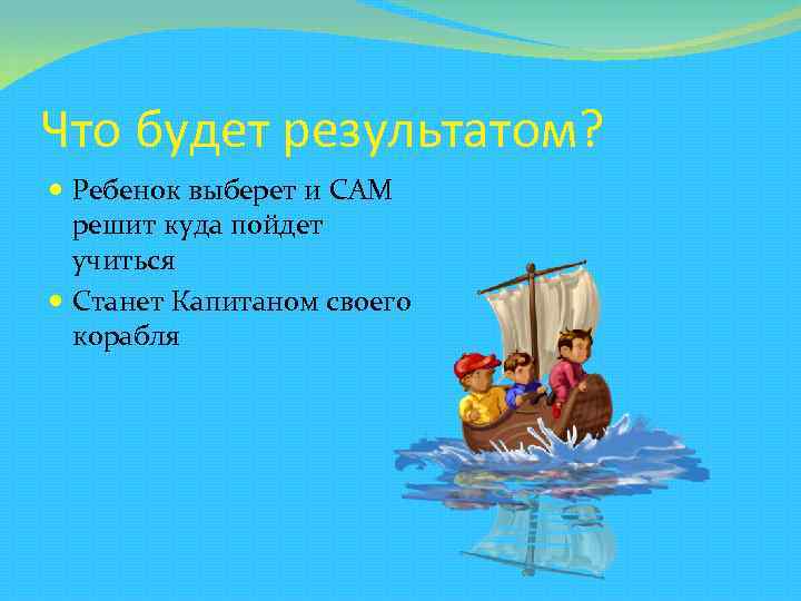 Что будет результатом? Ребенок выберет и САМ решит куда пойдет учиться Станет Капитаном своего