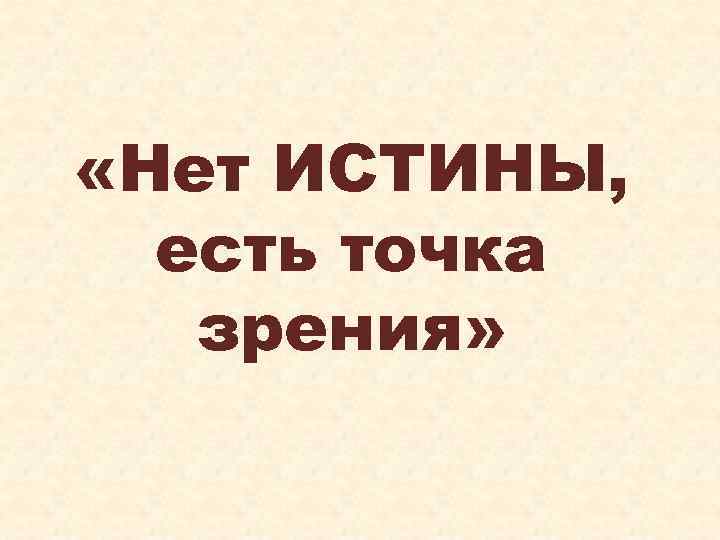  «Нет ИСТИНЫ, есть точка зрения» 